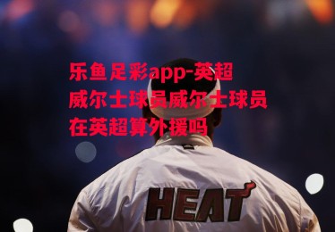 乐鱼足彩app-英超威尔士球员威尔士球员在英超算外援吗