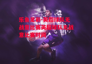 乐鱼足彩-英超球队无战意比赛英超球队无战意比赛时间