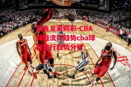 乐鱼足彩购彩-CBA球鞋流行趋势cba球鞋流行趋势分析